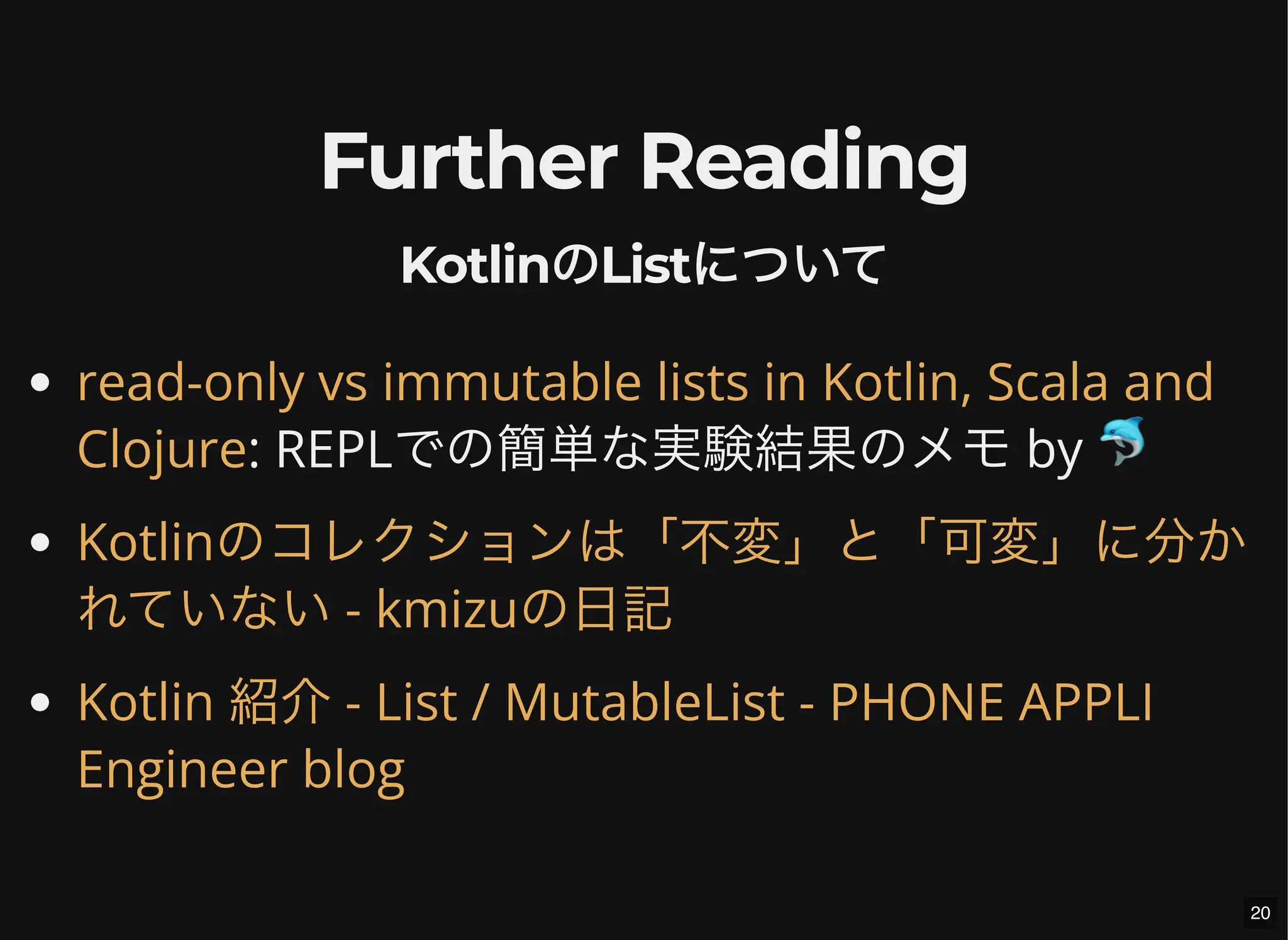 Further Reading
KotlinのListについて
: REPLでの簡単な実験結果のメモ by 🐬
read-only vs immutable lists in Kotlin, Scala and
Clojure
Kotlinのコレクションは「不変」と「可変」に分か
れていない - kmizuの日記
Kotlin 紹介 - List / MutableList - PHONE APPLI
Engineer blog
20
 