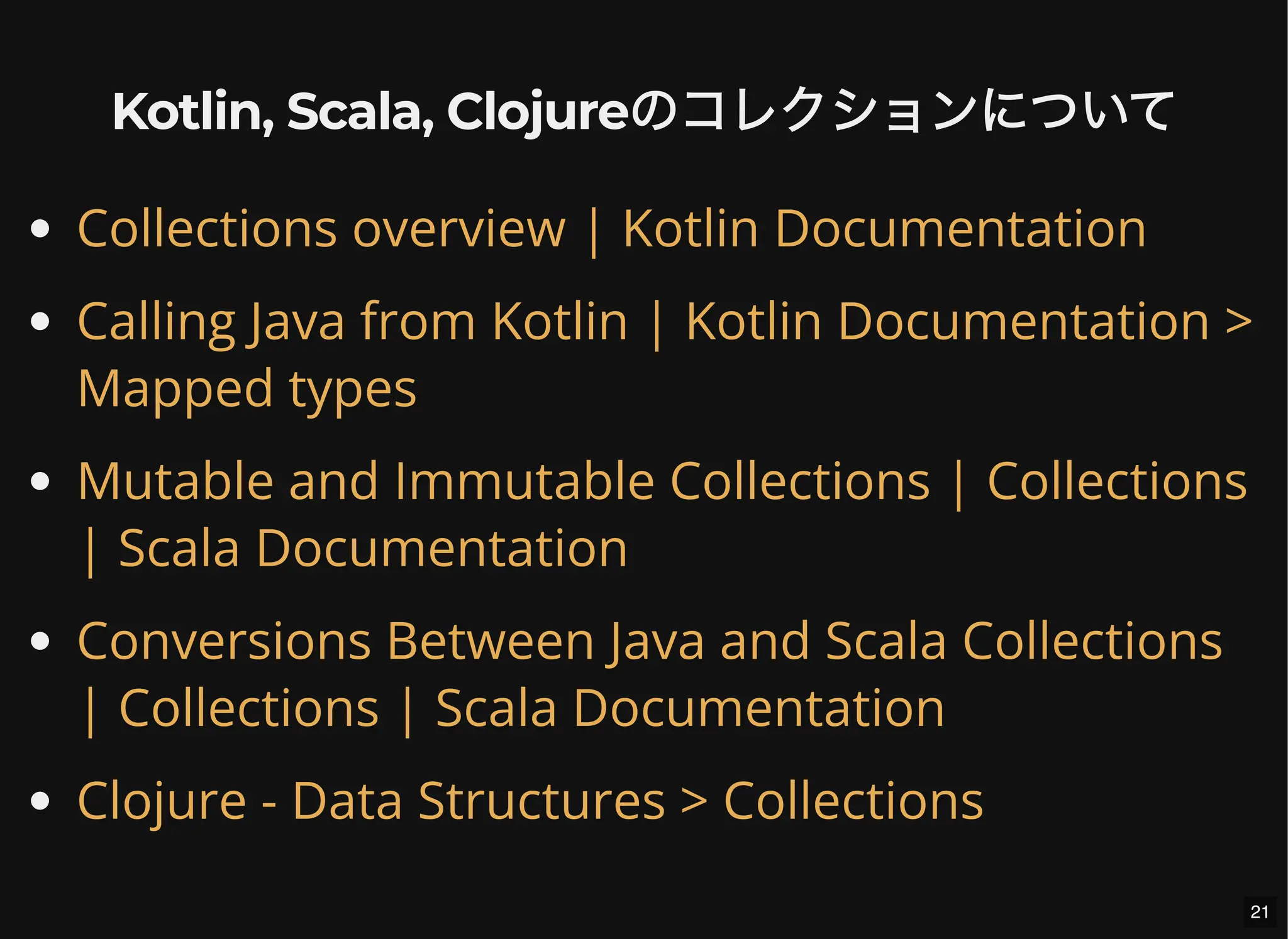 Kotlin, Scala, Clojureのコレクションについて
Collections overview | Kotlin Documentation
Calling Java from Kotlin | Kotlin Documentation >
Mapped types
Mutable and Immutable Collections | Collections
| Scala Documentation
Conversions Between Java and Scala Collections
| Collections | Scala Documentation
Clojure - Data Structures > Collections
21
 