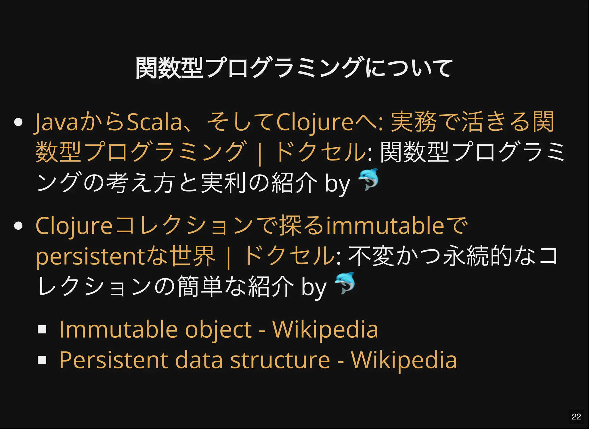 関数型プログラミングについて
: 関数型プログラミ
ングの考え方と実利の紹介 by 🐬
: 不変かつ永続的なコ
レクションの簡単な紹介 by 🐬
JavaからScala、そしてClojureへ: 実務で活きる関
数型プログラミング | ドクセル
Clojureコレクションで探るimmutableで
persistentな世界 | ドクセル
Immutable object - Wikipedia
Persistent data structure - Wikipedia
22
 