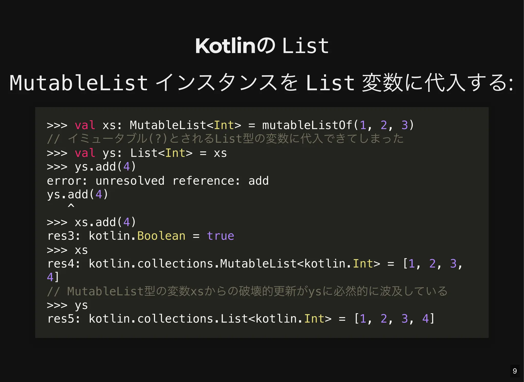 Kotlinの List
MutableList インスタンスを List 変数に代入する:
>>> val xs: MutableList<Int> = mutableListOf(1, 2, 3)
// イミュータブル(?)とされるList型の変数に代入できてしまった
>>> val ys: List<Int> = xs
>>> ys.add(4)
error: unresolved reference: add
ys.add(4)
^
>>> xs.add(4)
res3: kotlin.Boolean = true
>>> xs
res4: kotlin.collections.MutableList<kotlin.Int> = [1, 2, 3,
4]
// MutableList型の変数xsからの破壊的更新がysに必然的に波及している
>>> ys
res5: kotlin.collections.List<kotlin.Int> = [1, 2, 3, 4]
9
 