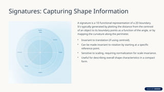 Signatures: Capturing Shape Information
A signature is a 1D functional representation of a 2D boundary.
It's typically generated by plotting the distance from the centroid
of an object to its boundary points as a function of the angle, or by
mapping the curvature along the perimeter.
• Invariant to translation (if using centroid).
• Can be made invariant to rotation by starting at a specific
reference point.
• Sensitive to scaling, requiring normalization for scale invariance.
• Useful for describing overall shape characteristics in a compact
form.
 
