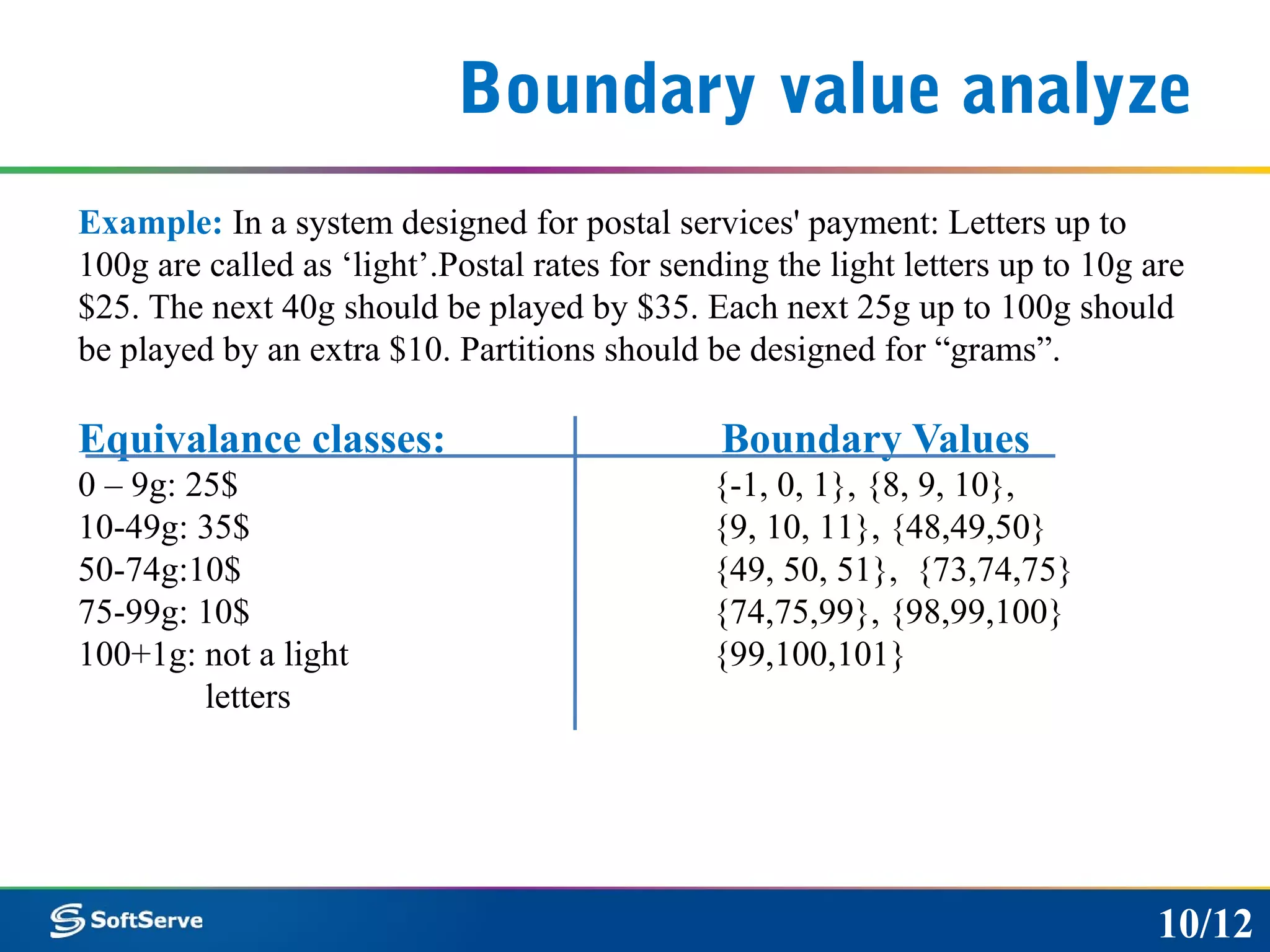 Boundary value analyze
Example: In a system designed for postal services' payment: Letters up to
100g are called as ‘light’.Postal rates for sending the light letters up to 10g are
$25. The next 40g should be played by $35. Each next 25g up to 100g should
be played by an extra $10. Partitions should be designed for “grams”.
Equivalance classes: Boundary Values
0 – 9g: 25$ {-1, 0, 1}, {8, 9, 10},
10-49g: 35$ {9, 10, 11}, {48,49,50}
50-74g:10$ {49, 50, 51}, {73,74,75}
75-99g: 10$ {74,75,99}, {98,99,100}
100+1g: not a light {99,100,101}
letters
10/12
 
