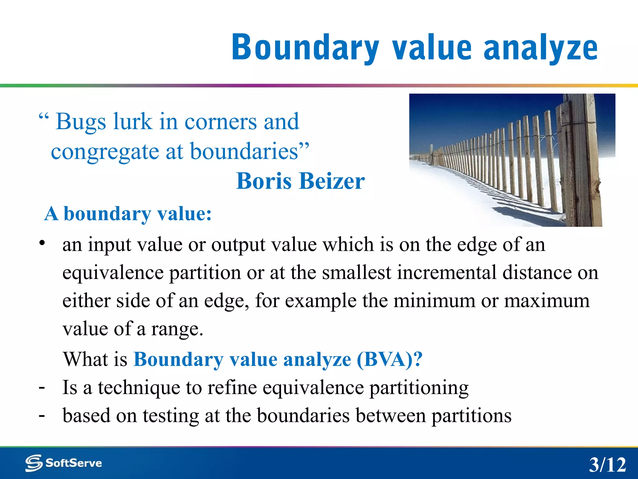 Boundary value analyze
“ Bugs lurk in corners and
congregate at boundaries”
Boris Beizer
A boundary value:
• an input value or output value which is on the edge of an
equivalence partition or at the smallest incremental distance on
either side of an edge, for example the minimum or maximum
value of a range.
What is Boundary value analyze (BVA)?
- Is a technique to refine equivalence partitioning
- based on testing at the boundaries between partitions
3/12
 