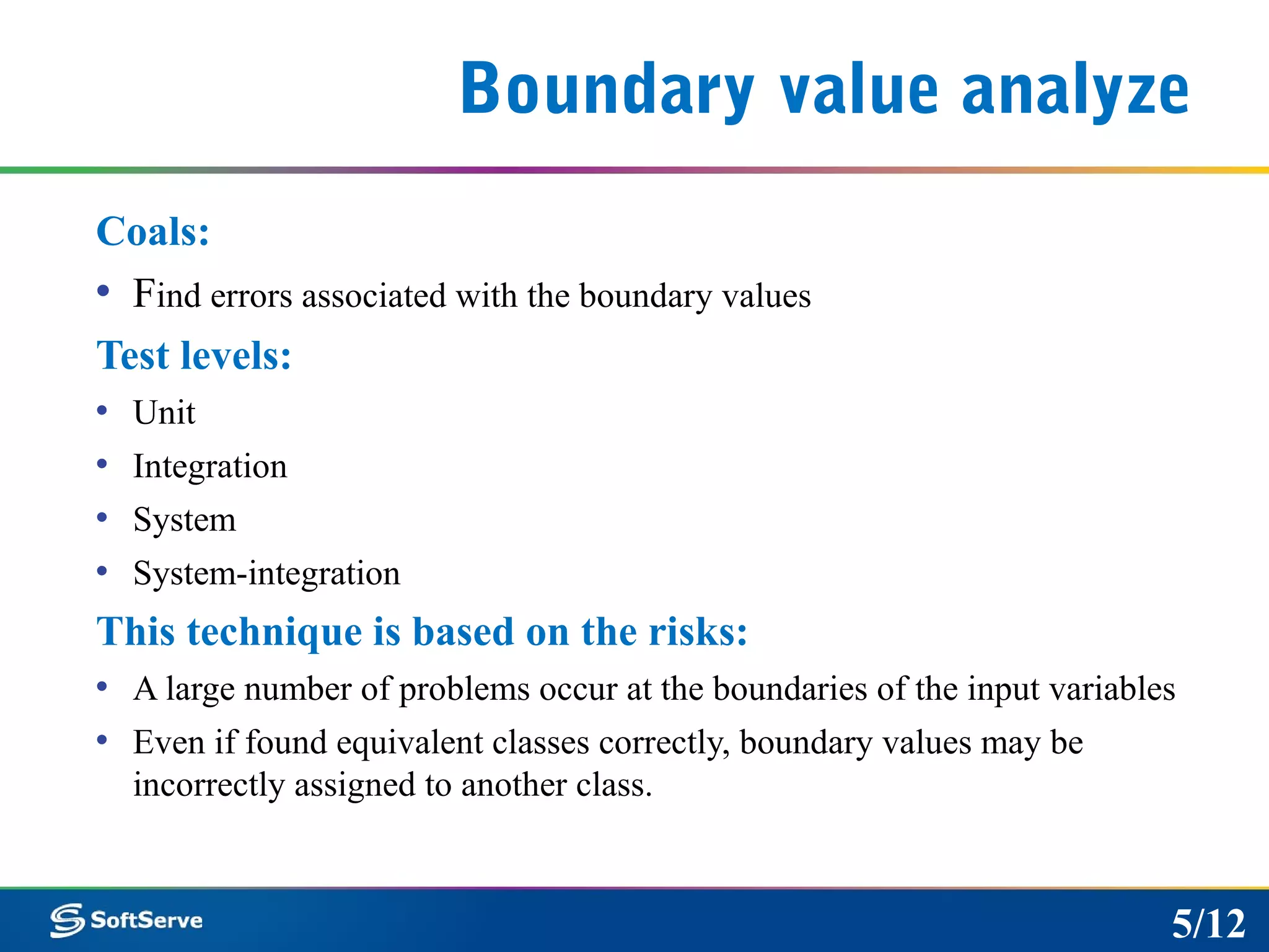Boundary value analyze
Coals:
• Find errors associated with the boundary values
Test levels:
• Unit
• Integration
• System
• System-integration
This technique is based on the risks:
• A large number of problems occur at the boundaries of the input variables
• Even if found equivalent classes correctly, boundary values may be
incorrectly assigned to another class.
5/12
 