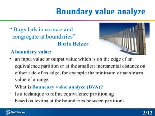 Boundary value analyze
“ Bugs lurk in corners and
congregate at boundaries”
Boris Beizer
A boundary value:
• an input value or output value which is on the edge of an
equivalence partition or at the smallest incremental distance on
either side of an edge, for example the minimum or maximum
value of a range.
What is Boundary value analyze (BVA)?
- Is a technique to refine equivalence partitioning
- based on testing at the boundaries between partitions
3/12
 