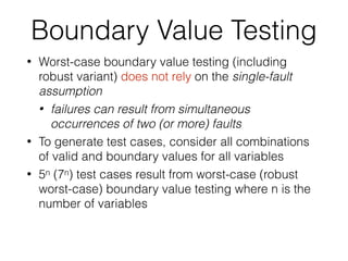 Boundary Value Testing
• Worst-case boundary value testing (including
robust variant) does not rely on the single-fault
assumption
• failures can result from simultaneous
occurrences of two (or more) faults
• To generate test cases, consider all combinations
of valid and boundary values for all variables
• 5n (7n) test cases result from worst-case (robust
worst-case) boundary value testing where n is the
number of variables
 