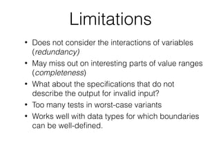 Limitations
• Does not consider the interactions of variables
(redundancy)
• May miss out on interesting parts of value ranges
(completeness)
• What about the speciﬁcations that do not
describe the output for invalid input?
• Too many tests in worst-case variants
• Works well with data types for which boundaries
can be well-deﬁned.
 