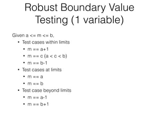 Robust Boundary Value
Testing (1 variable)
Given a <= m <= b,
• Test cases within limits
• m == a+1
• m == c (a < c < b)
• m == b-1
• Test cases at limits
• m == a
• m == b
• Test case beyond limits
• m == a-1
• m == b+1
 