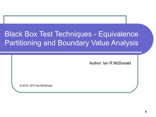 Black Box Test Techniques - Equivalence
Partitioning and Boundary Value Analysis

                                Author: Ian R McDonald




    © 2010, 2013 Ian McDonald




                                                         1
 
