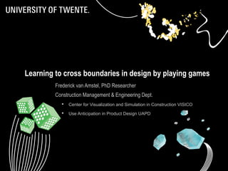 1 
Learning to cross boundaries in design by playing games 
Frederick van Amstel, PhD Researcher 
Construction Management & Engineering Dept. 
 Center for Visualization and Simulation in Construction VISICO 
 Use Anticipation in Product Design UAPD 
 
