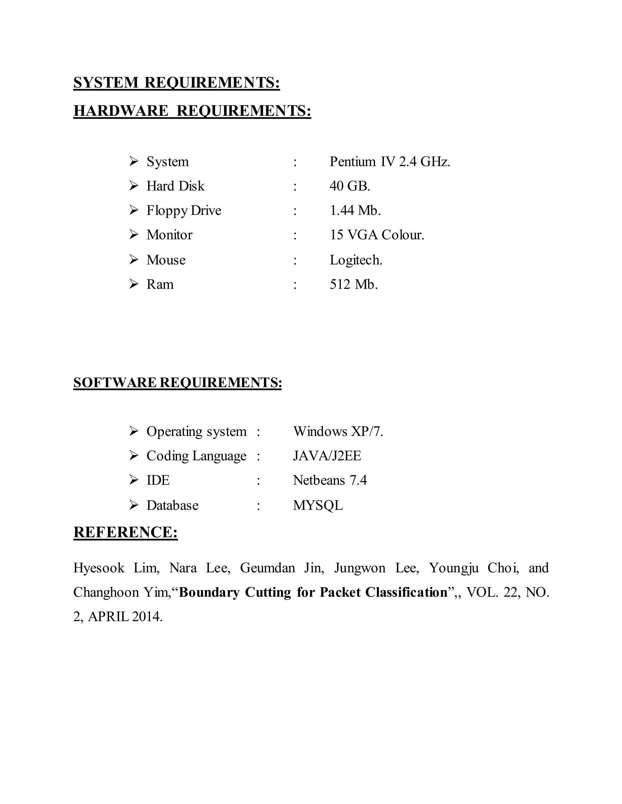 SYSTEM REQUIREMENTS: 
HARDWARE REQUIREMENTS: 
 System : Pentium IV 2.4 GHz. 
 Hard Disk : 40 GB. 
 Floppy Drive : 1.44 Mb. 
 Monitor : 15 VGA Colour. 
 Mouse : Logitech. 
 Ram : 512 Mb. 
SOFTWARE REQUIREMENTS: 
 Operating system : Windows XP/7. 
 Coding Language : JAVA/J2EE 
 IDE : Netbeans 7.4 
 Database : MYSQL 
REFERENCE: 
Hyesook Lim, Nara Lee, Geumdan Jin, Jungwon Lee, Youngju Choi, and 
Changhoon Yim,“Boundary Cutting for Packet Classification”,, VOL. 22, NO. 
2, APRIL 2014. 
