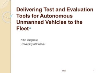 Delivering Test and Evaluation
Tools for Autonomous
Unmanned Vehicles to the
Fleet[1]
Nitin Varghese
University of Passau
1Slide
 