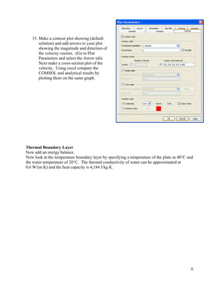 6
15. Make a contour plot showing (default
solution) and add arrows to your plot
showing the magnitude and direction of
the velocity vectors. (Go to Plot
Parameters and select the Arrow tab).
Next make a cross-section plot of the
velocity. Using excel compare the
COMSOL and analytical results by
plotting them on the same graph.
Thermal Boundary Layer
Now add an energy balance.
Now look at the temperature boundary layer by specifying a temperature of the plate as 40°C and
the water temperature of 20°C. The thermal conductivity of water can be approximated at
0.6 W/(m K) and the heat capacity is 4,184 J/kg K.
 