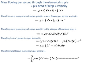 Mass flowing per second through the elemental strip is
= ρ x area of strip x velocity
 . . .b dy u
Therefore mass momentum of above quantity = mass flowing per second x velocity
  2
. . .b dy u
Therefore mass momentum of above quantity in the absence of boundary layer is
( . . )u bdy U
Therefore loss of momentum per second is
 
 
2
( . . ) . . .
.
u bdy U b dy u
u U u b dy
 

 
 
Therefore total loss of momentum per second is
 
0
.u U u b dy I

       
 