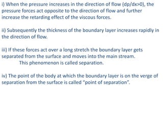 i) When the pressure increases in the direction of flow (dp/dx>0), the
pressure forces act opposite to the direction of flow and further
increase the retarding effect of the viscous forces.
ii) Subsequently the thickness of the boundary layer increases rapidly in
the direction of flow.
iii) If these forces act over a long stretch the boundary layer gets
separated from the surface and moves into the main stream.
This phenomenon is called separation.
iv) The point of the body at which the boundary layer is on the verge of
separation from the surface is called “point of separation”.
 