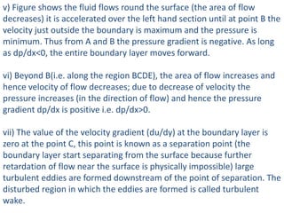 v) Figure shows the fluid flows round the surface (the area of flow
decreases) it is accelerated over the left hand section until at point B the
velocity just outside the boundary is maximum and the pressure is
minimum. Thus from A and B the pressure gradient is negative. As long
as dp/dx<0, the entire boundary layer moves forward.
vi) Beyond B(i.e. along the region BCDE), the area of flow increases and
hence velocity of flow decreases; due to decrease of velocity the
pressure increases (in the direction of flow) and hence the pressure
gradient dp/dx is positive i.e. dp/dx>0.
vii) The value of the velocity gradient (du/dy) at the boundary layer is
zero at the point C, this point is known as a separation point (the
boundary layer start separating from the surface because further
retardation of flow near the surface is physically impossible) large
turbulent eddies are formed downstream of the point of separation. The
disturbed region in which the eddies are formed is called turbulent
wake.
 