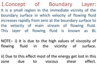 1.Concept of Boundary Layer:
It is a small region in the immediate vicinity of the
boundary surface in which velocity of flowing fluid
increases rapidly from zero at the boundary surface to
the velocity of main stream of flowing fluid.
This layer of flowing fluid is known as BL
NOTE:- i) It is due to the high values of viscosity of
flowing fluid in the vicinity of surface.
ii) Due to this effect most of the energy get lost in this
zone due to viscous shear effect.
 