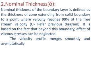 2.Nominal Thickness(δ):
Nominal thickness of the boundary layer is defined as
the thickness of zone extending from solid boundary
to a point where velocity reaches 99% of the free
stream velocity (U- Refer previous diagram). It is
based on the fact that beyond this boundary, effect of
viscous stresses can be neglected.
The velocity profile merges smoothly and
asymptotically
 