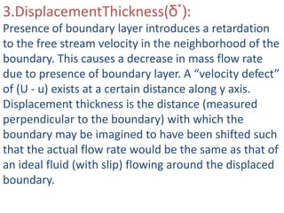 3.DisplacementThickness(δ*):
Presence of boundary layer introduces a retardation
to the free stream velocity in the neighborhood of the
boundary. This causes a decrease in mass flow rate
due to presence of boundary layer. A “velocity defect”
of (U - u) exists at a certain distance along y axis.
Displacement thickness is the distance (measured
perpendicular to the boundary) with which the
boundary may be imagined to have been shifted such
that the actual flow rate would be the same as that of
an ideal fluid (with slip) flowing around the displaced
boundary.
 