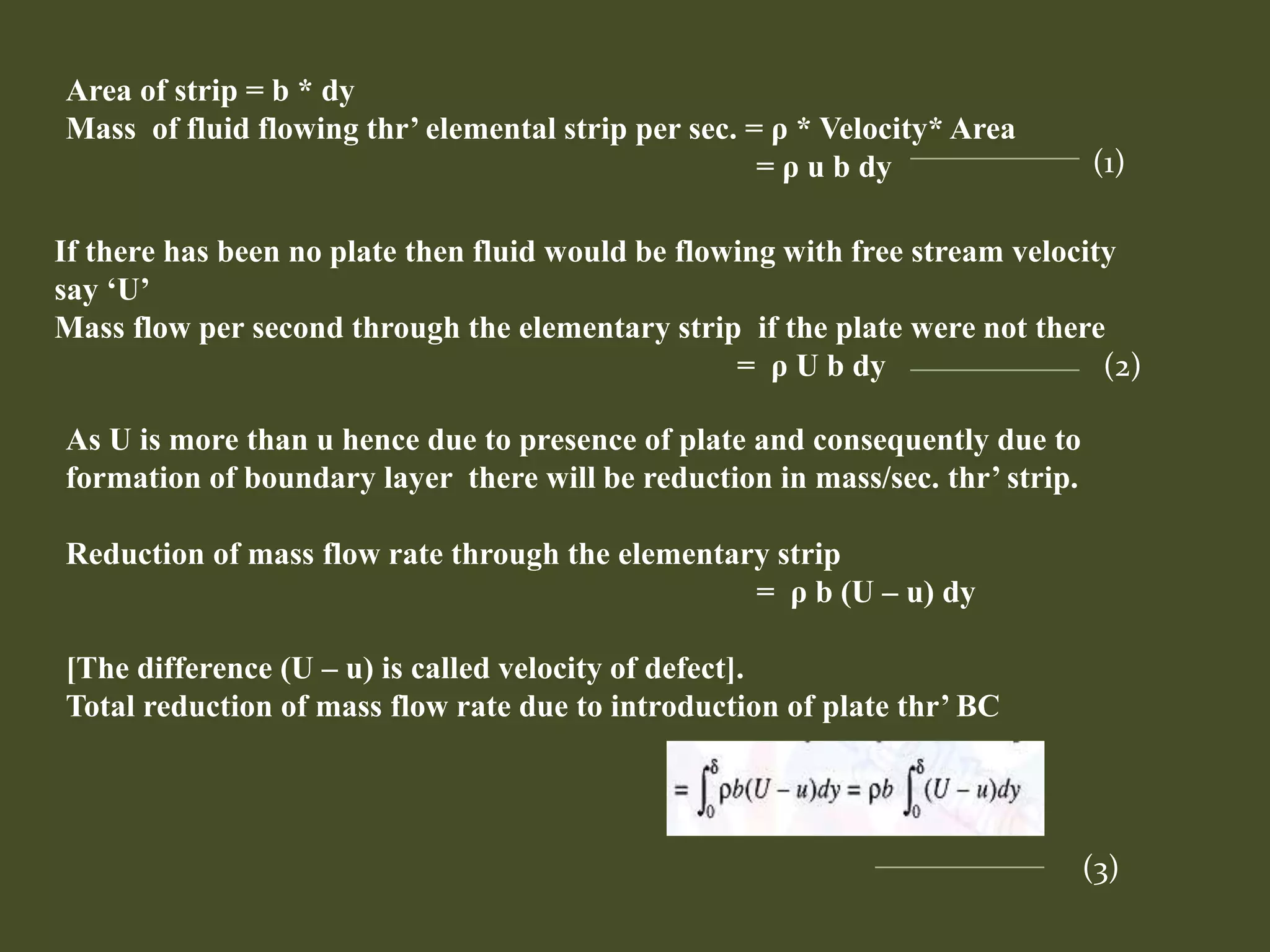 Area of strip = b * dy
Mass of fluid flowing thr’ elemental strip per sec. = ρ * Velocity* Area
= ρ u b dy (1)
If there has been no plate then fluid would be flowing with free stream velocity
say ‘U’
Mass flow per second through the elementary strip if the plate were not there
= ρ U b dy (2)
As U is more than u hence due to presence of plate and consequently due to
formation of boundary layer there will be reduction in mass/sec. thr’ strip.
Reduction of mass flow rate through the elementary strip
= ρ b (U – u) dy
[The difference (U – u) is called velocity of defect].
Total reduction of mass flow rate due to introduction of plate thr’ BC
(3)
 