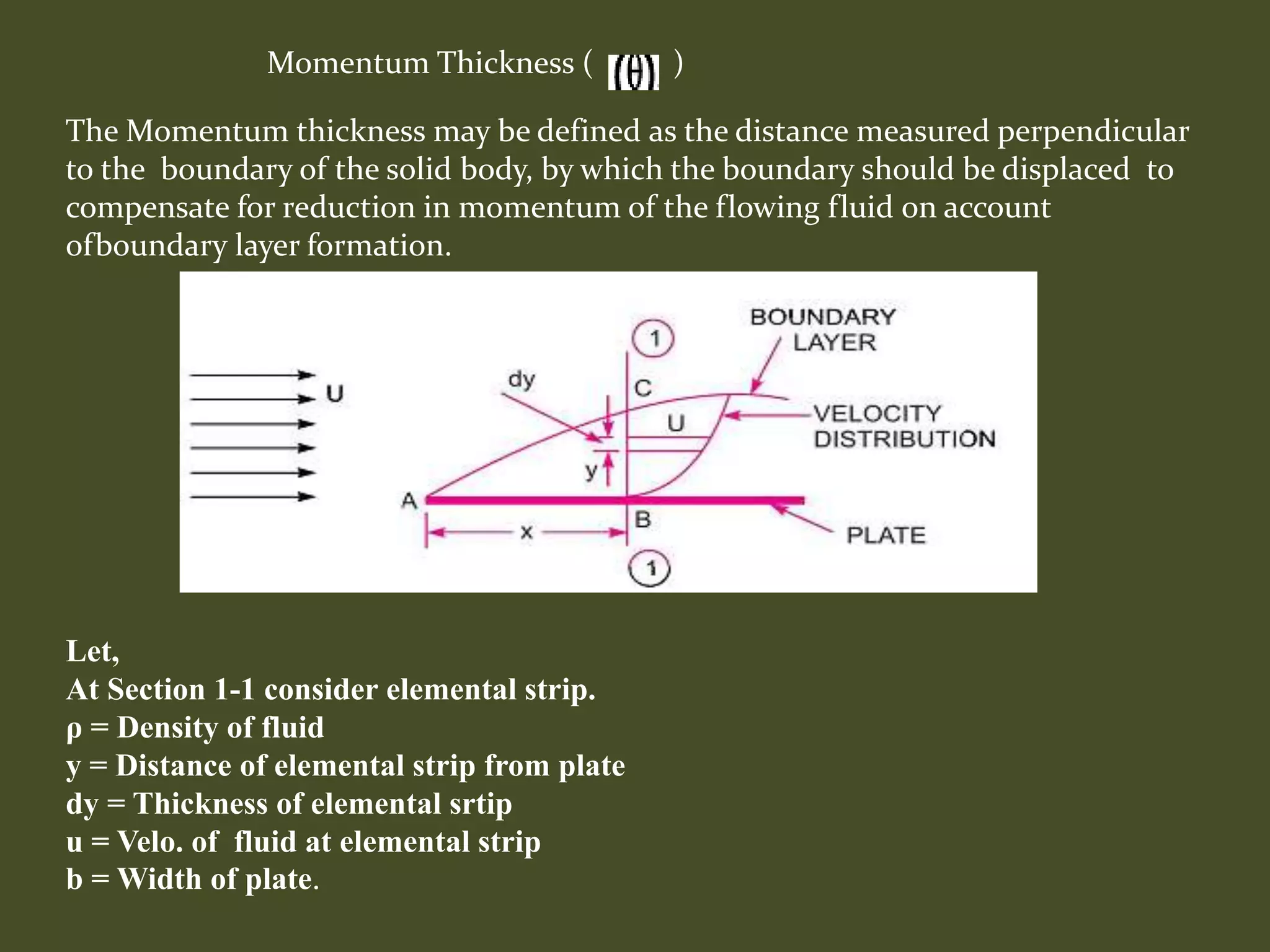Momentum Thickness ( )
Let,
At Section 1-1 consider elemental strip.
ρ = Density of fluid
y = Distance of elemental strip from plate
dy = Thickness of elemental srtip
u = Velo. of fluid at elemental strip
b = Width of plate.
The Momentum thickness may be defined as the distance measured perpendicular
to the boundary of the solid body, by which the boundary should be displaced to
compensate for reduction in momentum of the flowing fluid on account
ofboundary layer formation.
 