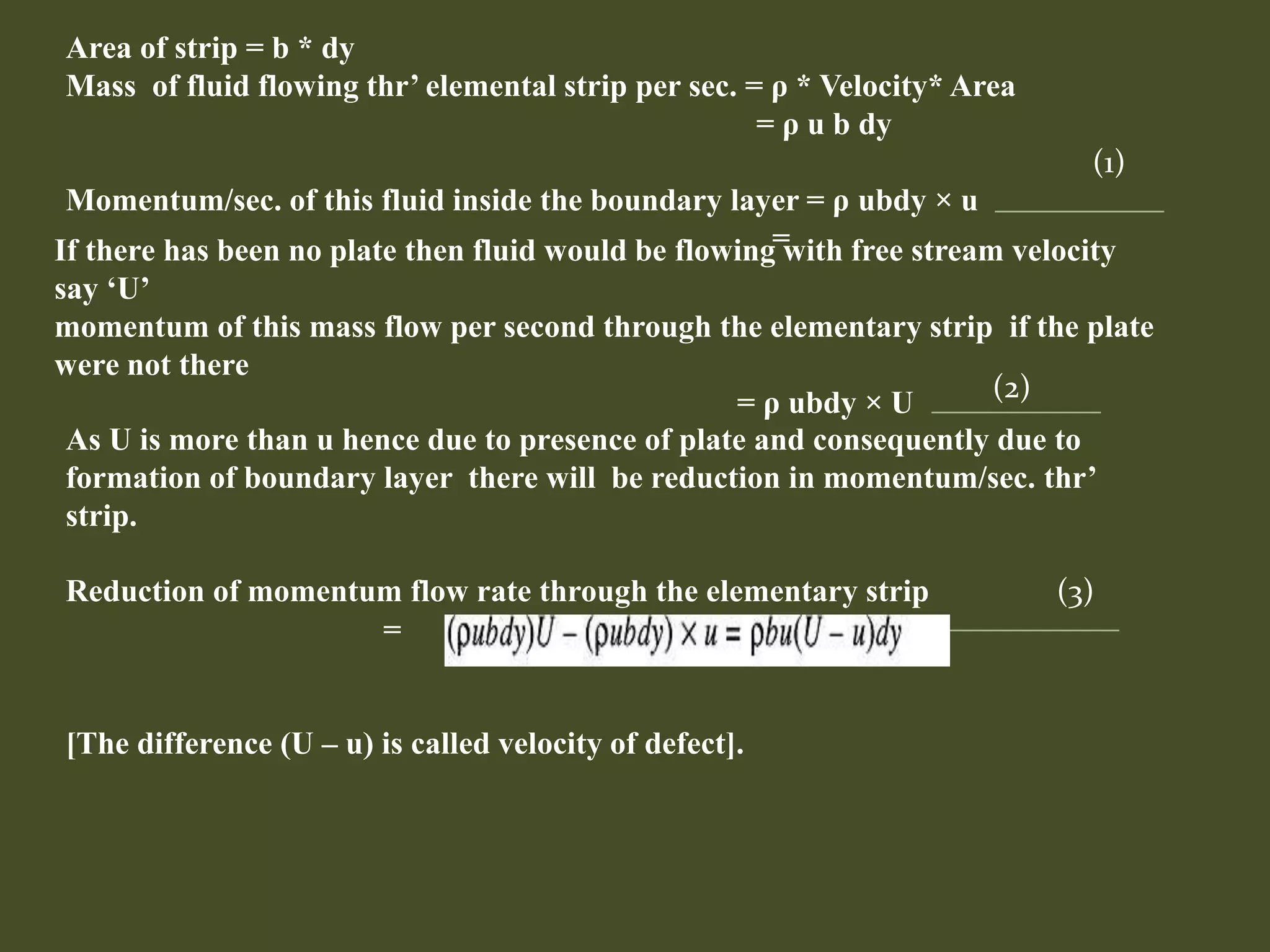 Area of strip = b * dy
Mass of fluid flowing thr’ elemental strip per sec. = ρ * Velocity* Area
= ρ u b dy
Momentum/sec. of this fluid inside the boundary layer = ρ ubdy × u
=
(1)
If there has been no plate then fluid would be flowing with free stream velocity
say ‘U’
momentum of this mass flow per second through the elementary strip if the plate
were not there
= ρ ubdy × U
As U is more than u hence due to presence of plate and consequently due to
formation of boundary layer there will be reduction in momentum/sec. thr’
strip.
Reduction of momentum flow rate through the elementary strip (3)
=
[The difference (U – u) is called velocity of defect].
(2)
 