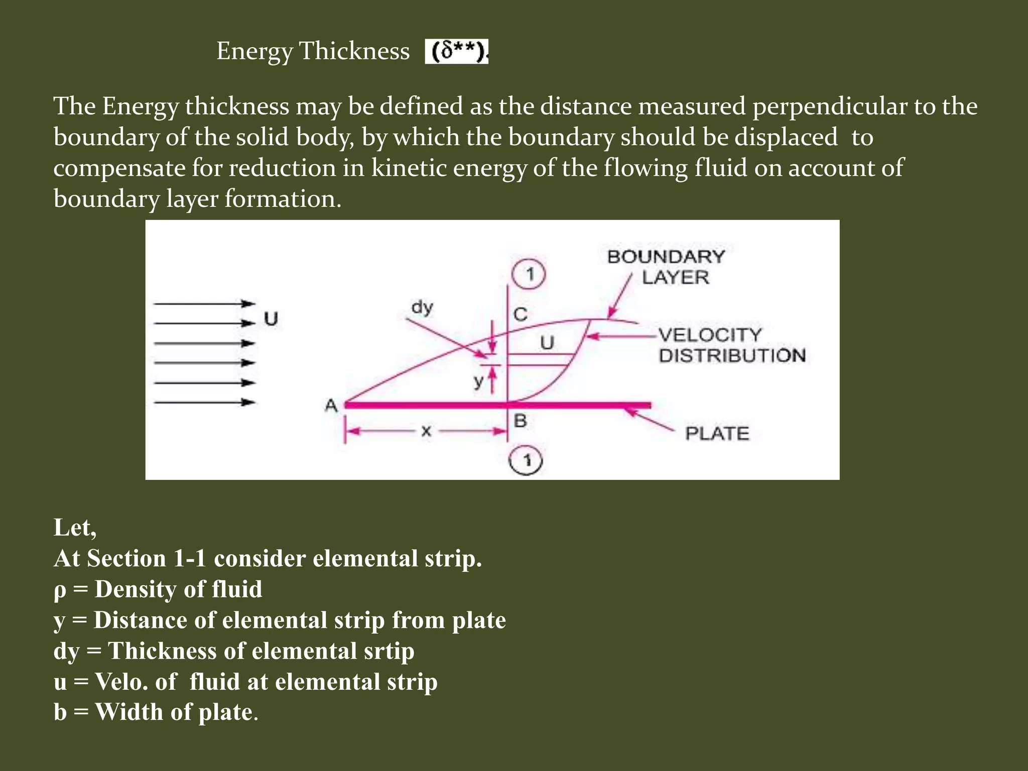 Energy Thickness
Let,
At Section 1-1 consider elemental strip.
ρ = Density of fluid
y = Distance of elemental strip from plate
dy = Thickness of elemental srtip
u = Velo. of fluid at elemental strip
b = Width of plate.
The Energy thickness may be defined as the distance measured perpendicular to the
boundary of the solid body, by which the boundary should be displaced to
compensate for reduction in kinetic energy of the flowing fluid on account of
boundary layer formation.
 