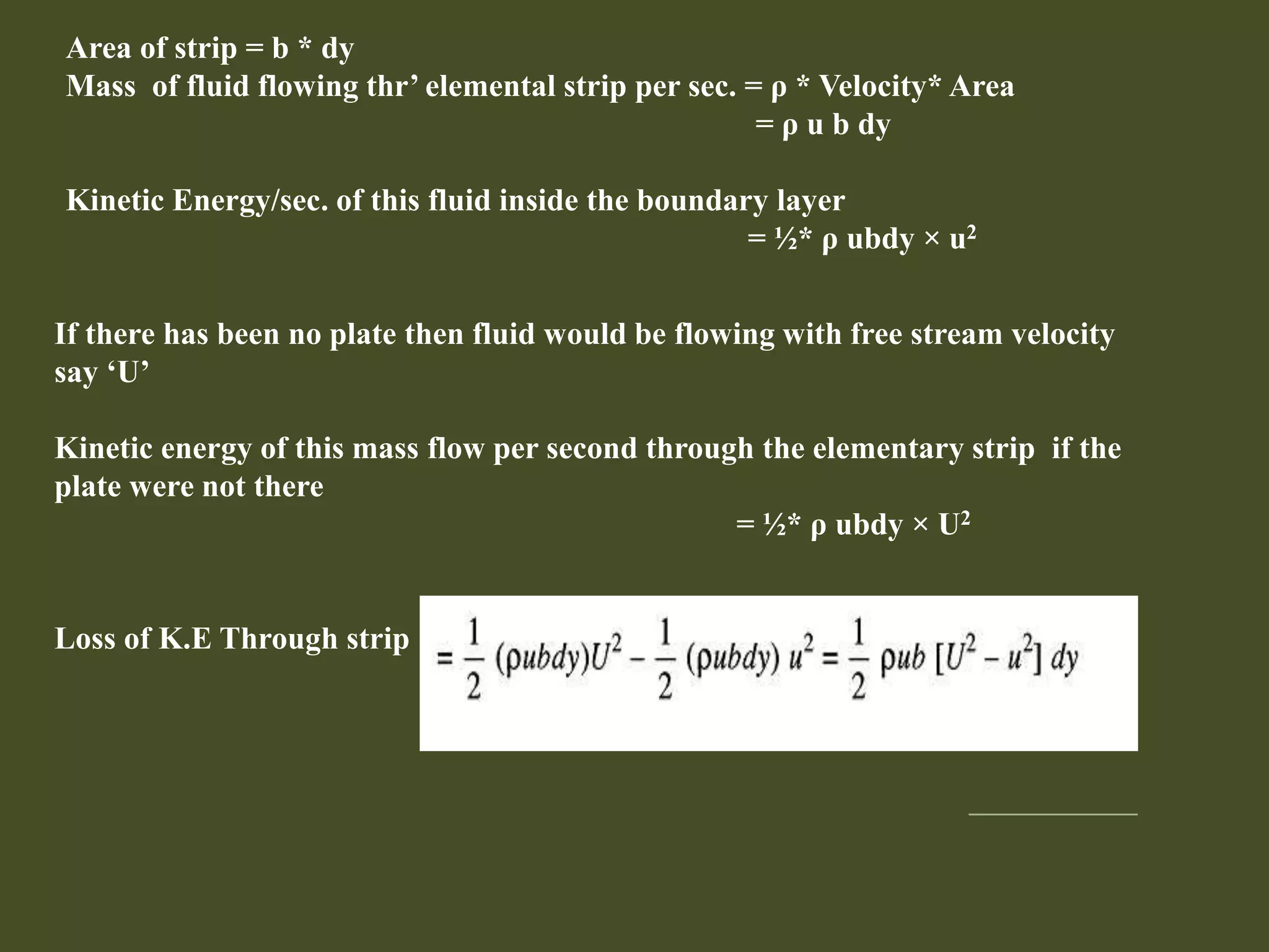 Area of strip = b * dy
Mass of fluid flowing thr’ elemental strip per sec. = ρ * Velocity* Area
= ρ u b dy
Kinetic Energy/sec. of this fluid inside the boundary layer
= ½* ρ ubdy × u2
If there has been no plate then fluid would be flowing with free stream velocity
say ‘U’
Kinetic energy of this mass flow per second through the elementary strip if the
plate were not there
= ½* ρ ubdy × U2
Loss of K.E Through strip
 
