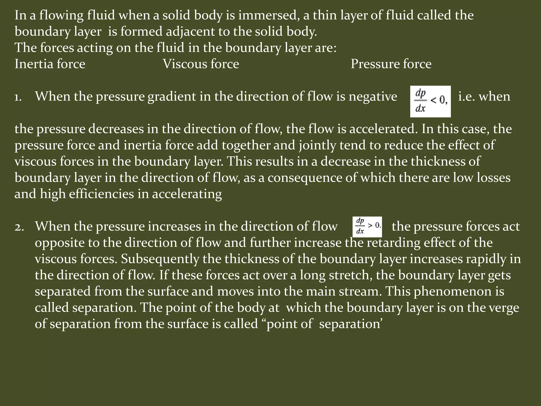 In a flowing fluid when a solid body is immersed, a thin layer of fluid called the
boundary layer is formed adjacent to the solid body.
The forces acting on the fluid in the boundary layer are:
Inertia force Viscous force Pressure force
1. When the pressure gradient in the direction of flow is negative i.e. when
the pressure decreases in the direction of flow, the flow is accelerated. In this case, the
pressure force and inertia force add together and jointly tend to reduce the effect of
viscous forces in the boundary layer. This results in a decrease in the thickness of
boundary layer in the direction of flow, as a consequence of which there are low losses
and high efficiencies in accelerating
2. When the pressure increases in the direction of flow the pressure forces act
opposite to the direction of flow and further increase the retarding effect of the
viscous forces. Subsequently the thickness of the boundary layer increases rapidly in
the direction of flow. If these forces act over a long stretch, the boundary layer gets
separated from the surface and moves into the main stream. This phenomenon is
called separation. The point of the body at which the boundary layer is on the verge
of separation from the surface is called “point of separation’
 