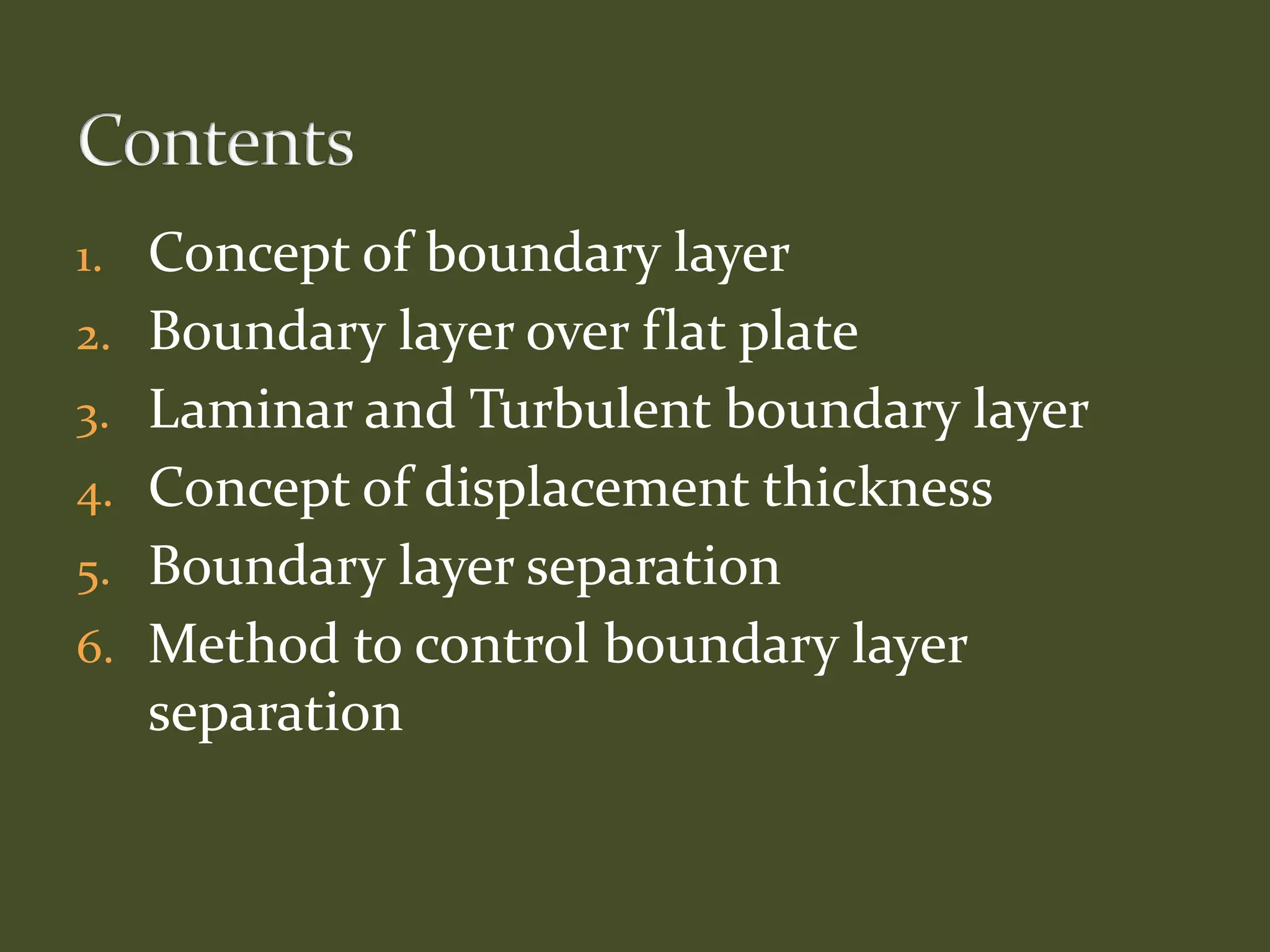 1. Concept of boundary layer
2. Boundary layer over flat plate
3. Laminar and Turbulent boundary layer
4. Concept of displacement thickness
5. Boundary layer separation
6. Method to control boundary layer
separation
 