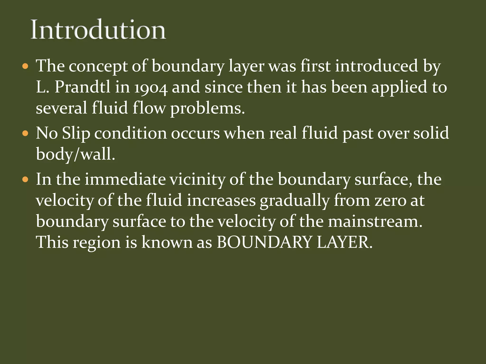  The concept of boundary layer was first introduced by
L. Prandtl in 1904 and since then it has been applied to
several fluid flow problems.
 No Slip condition occurs when real fluid past over solid
body/wall.
 In the immediate vicinity of the boundary surface, the
velocity of the fluid increases gradually from zero at
boundary surface to the velocity of the mainstream.
This region is known as BOUNDARY LAYER.
 