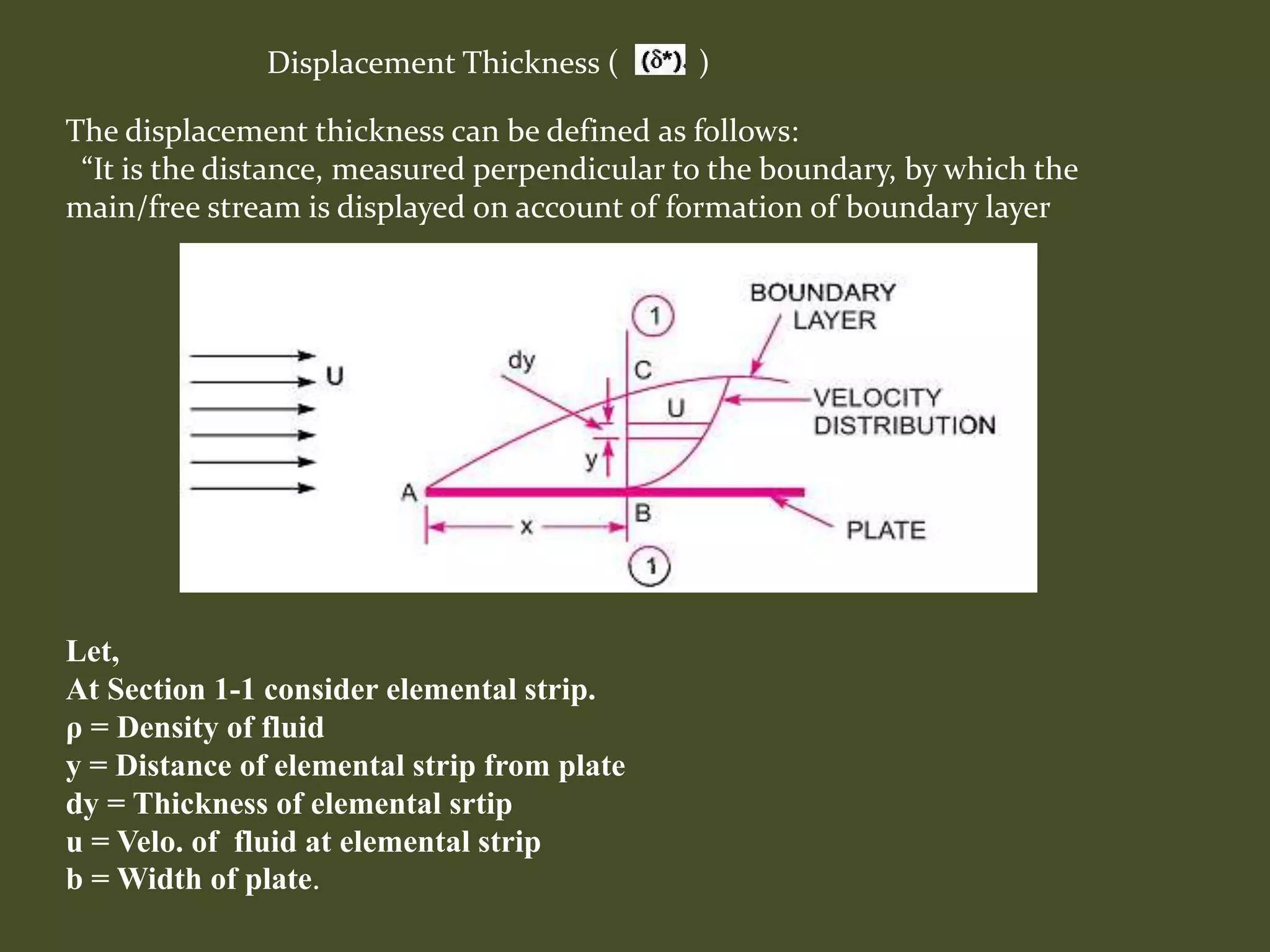 Displacement Thickness ( )
Let,
At Section 1-1 consider elemental strip.
ρ = Density of fluid
y = Distance of elemental strip from plate
dy = Thickness of elemental srtip
u = Velo. of fluid at elemental strip
b = Width of plate.
The displacement thickness can be defined as follows:
“It is the distance, measured perpendicular to the boundary, by which the
main/free stream is displayed on account of formation of boundary layer
 