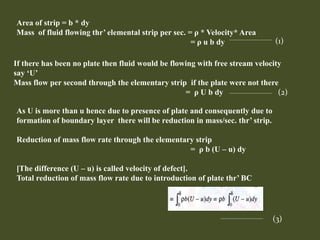 Area of strip = b * dy
Mass of fluid flowing thr’ elemental strip per sec. = ρ * Velocity* Area
= ρ u b dy (1)
If there has been no plate then fluid would be flowing with free stream velocity
say ‘U’
Mass flow per second through the elementary strip if the plate were not there
= ρ U b dy (2)
As U is more than u hence due to presence of plate and consequently due to
formation of boundary layer there will be reduction in mass/sec. thr’ strip.
Reduction of mass flow rate through the elementary strip
= ρ b (U – u) dy
[The difference (U – u) is called velocity of defect].
Total reduction of mass flow rate due to introduction of plate thr’ BC
(3)
 