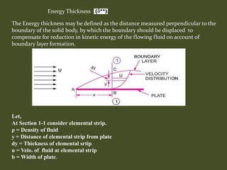 Energy Thickness
Let,
At Section 1-1 consider elemental strip.
ρ = Density of fluid
y = Distance of elemental strip from plate
dy = Thickness of elemental srtip
u = Velo. of fluid at elemental strip
b = Width of plate.
The Energy thickness may be defined as the distance measured perpendicular to the
boundary of the solid body, by which the boundary should be displaced to
compensate for reduction in kinetic energy of the flowing fluid on account of
boundary layer formation.
 