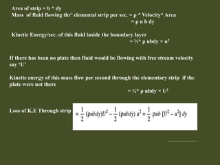 Area of strip = b * dy
Mass of fluid flowing thr’ elemental strip per sec. = ρ * Velocity* Area
= ρ u b dy
Kinetic Energy/sec. of this fluid inside the boundary layer
= ½* ρ ubdy × u2
If there has been no plate then fluid would be flowing with free stream velocity
say ‘U’
Kinetic energy of this mass flow per second through the elementary strip if the
plate were not there
= ½* ρ ubdy × U2
Loss of K.E Through strip
 