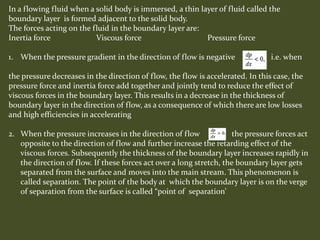 In a flowing fluid when a solid body is immersed, a thin layer of fluid called the
boundary layer is formed adjacent to the solid body.
The forces acting on the fluid in the boundary layer are:
Inertia force Viscous force Pressure force
1. When the pressure gradient in the direction of flow is negative i.e. when
the pressure decreases in the direction of flow, the flow is accelerated. In this case, the
pressure force and inertia force add together and jointly tend to reduce the effect of
viscous forces in the boundary layer. This results in a decrease in the thickness of
boundary layer in the direction of flow, as a consequence of which there are low losses
and high efficiencies in accelerating
2. When the pressure increases in the direction of flow the pressure forces act
opposite to the direction of flow and further increase the retarding effect of the
viscous forces. Subsequently the thickness of the boundary layer increases rapidly in
the direction of flow. If these forces act over a long stretch, the boundary layer gets
separated from the surface and moves into the main stream. This phenomenon is
called separation. The point of the body at which the boundary layer is on the verge
of separation from the surface is called “point of separation’
 