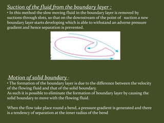 Suction of the fluid from the boundary layer :
• In this method the slow moving fluid in the boundary layer is removed by
suctions through slots, so that on the downstream of the point of suction a new
boundary layer starts developing which is able to withstand an adverse pressure
gradient and hence separation is prevented.
.Motion of solid boundary :
• The formation of the boundary layer is due to the difference between the velocity
of the flowing fluid and that of the solid boundary.
As such it is possible to eliminate the formation of boundary layer by causing the
solid boundary to move with the flowing fluid.
When the flow take place round a bend, a pressure gradient is generated and there
is a tendency of separation at the inner radius of the bend
 