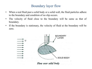 Boundary layer flow
• When a real fluid past a solid body or a solid wall, the fluid particles adhere
to the boundary and condition of no slip occurs.
• The velocity of fluid close to the boundary will be same as that of
boundary.
• If the boundary is stationary, the velocity of fluid at the boundary will be
zero.
 