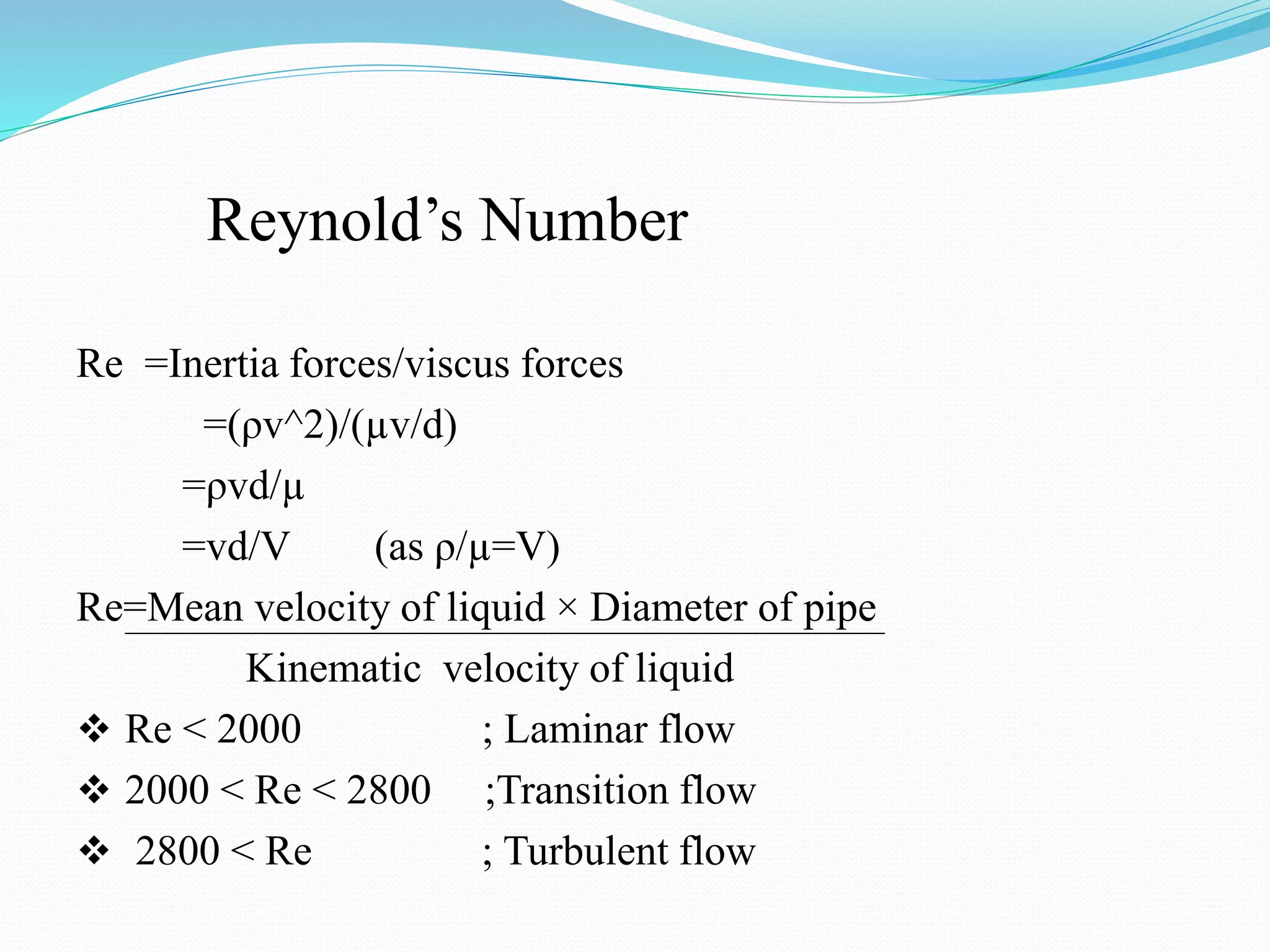Reynold’s Number
Re =Inertia forces/viscus forces
=(ρv^2)/(µv/d)
=ρvd/µ
=vd/V (as ρ/µ=V)
Re=Mean velocity of liquid × Diameter of pipe
Kinematic velocity of liquid
 Re < 2000 ; Laminar flow
 2000 < Re < 2800 ;Transition flow
 2800 < Re ; Turbulent flow
 