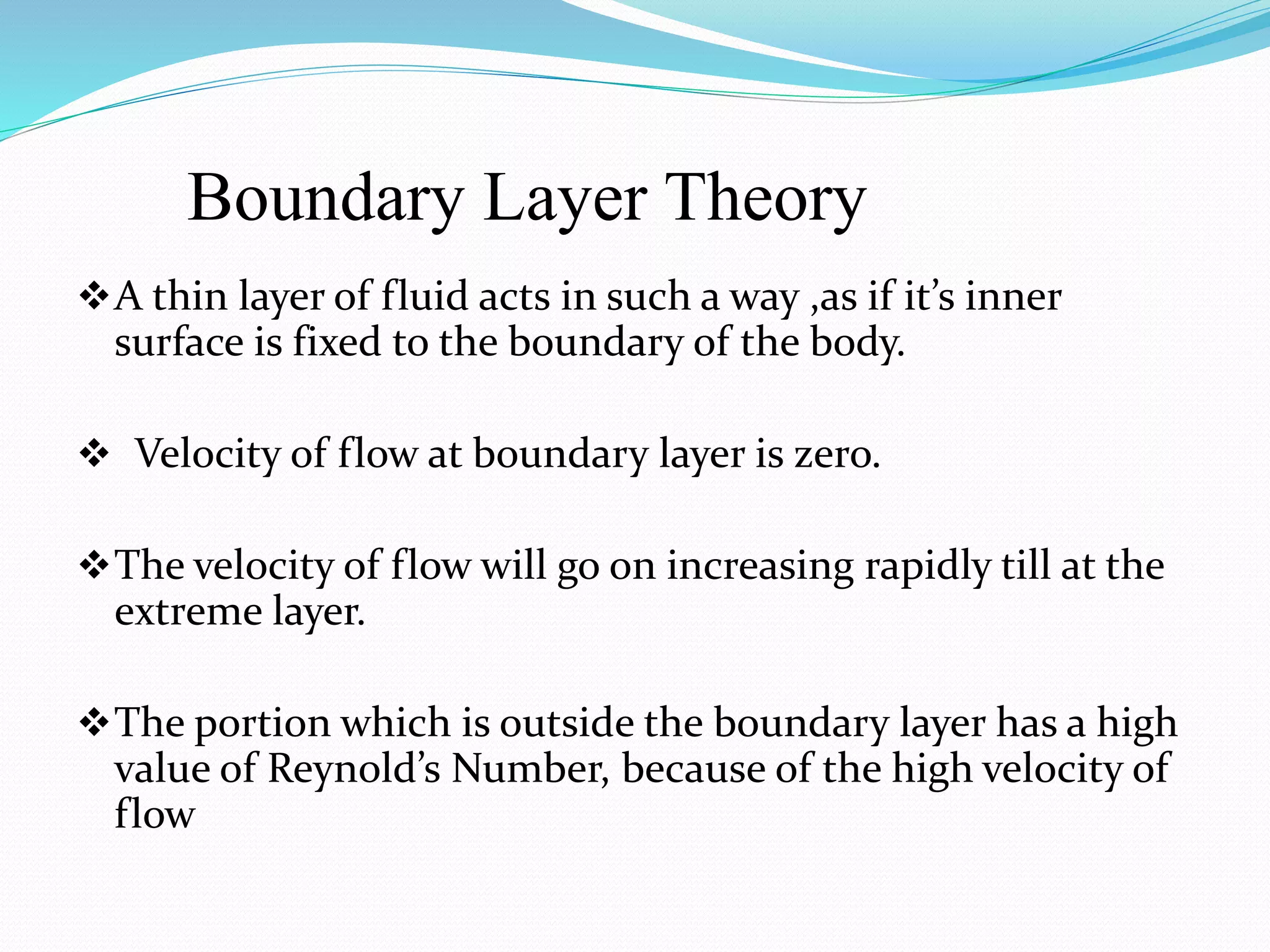 Boundary Layer Theory
A thin layer of fluid acts in such a way ,as if it’s inner
surface is fixed to the boundary of the body.
 Velocity of flow at boundary layer is zero.
The velocity of flow will go on increasing rapidly till at the
extreme layer.
The portion which is outside the boundary layer has a high
value of Reynold’s Number, because of the high velocity of
flow
 