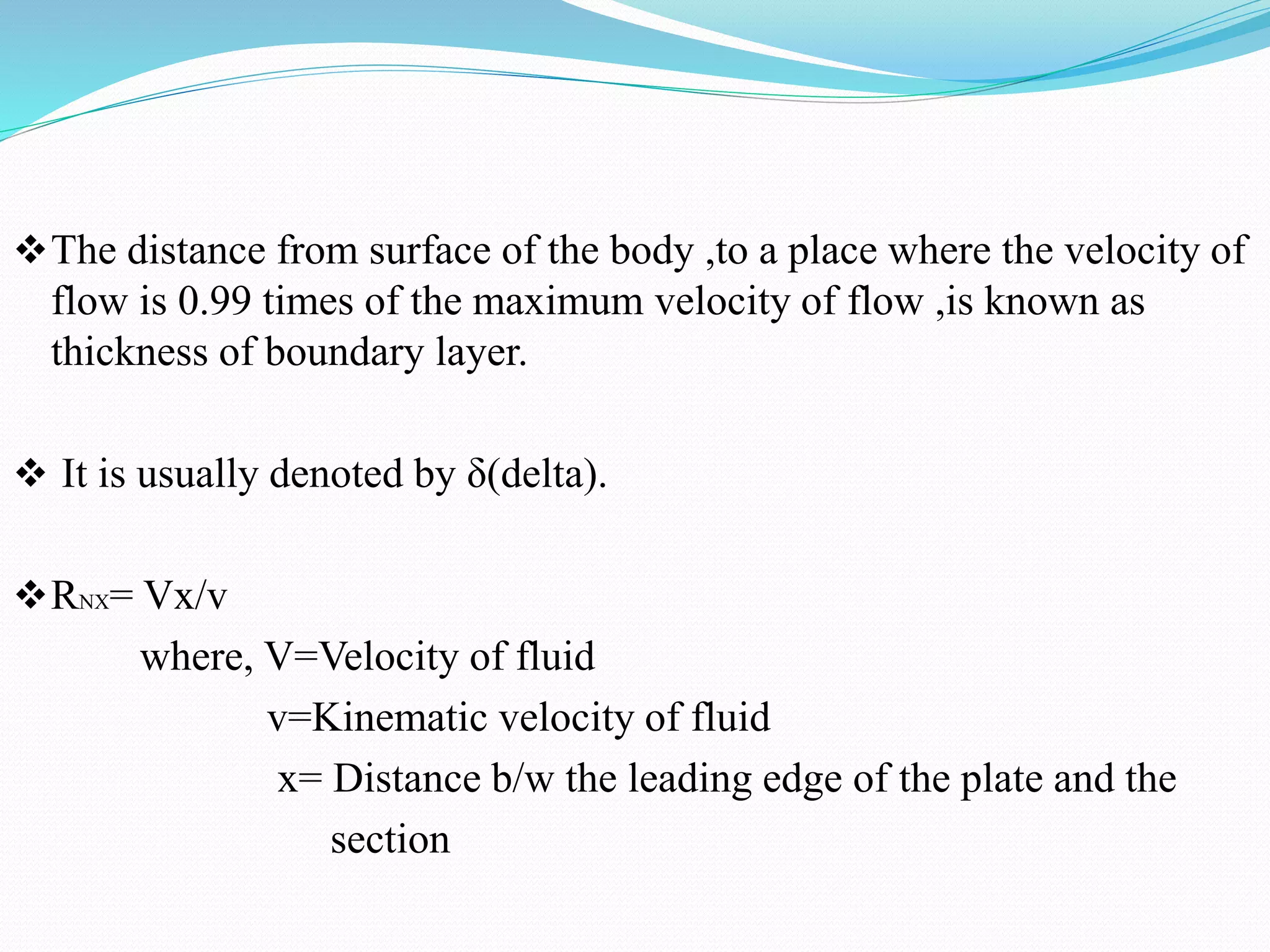 The distance from surface of the body ,to a place where the velocity of
flow is 0.99 times of the maximum velocity of flow ,is known as
thickness of boundary layer.
 It is usually denoted by δ(delta).
RNX= Vx/v
where, V=Velocity of fluid
v=Kinematic velocity of fluid
x= Distance b/w the leading edge of the plate and the
section
 