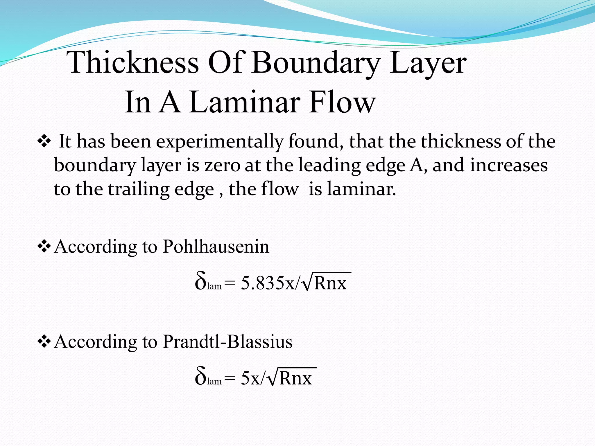 Thickness Of Boundary Layer
In A Laminar Flow
 It has been experimentally found, that the thickness of the
boundary layer is zero at the leading edge A, and increases
to the trailing edge , the flow is laminar.
According to Pohlhausenin
δlam = 5.835x/ Rnx
According to Prandtl-Blassius
δlam = 5x/ Rnx
 