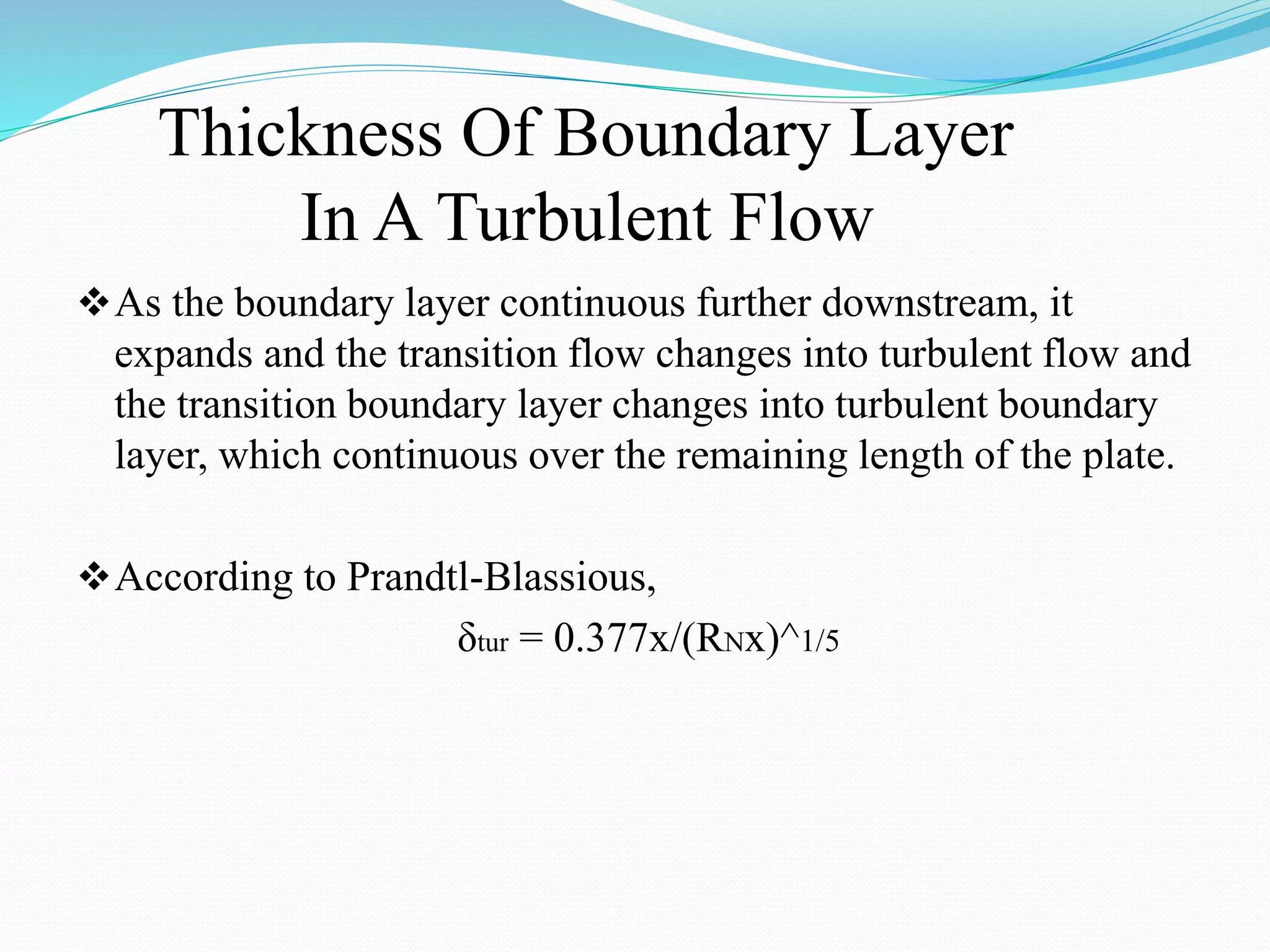 Thickness Of Boundary Layer
In A Turbulent Flow
As the boundary layer continuous further downstream, it
expands and the transition flow changes into turbulent flow and
the transition boundary layer changes into turbulent boundary
layer, which continuous over the remaining length of the plate.
According to Prandtl-Blassious,
δtur = 0.377x/(RNx)^1/5
 