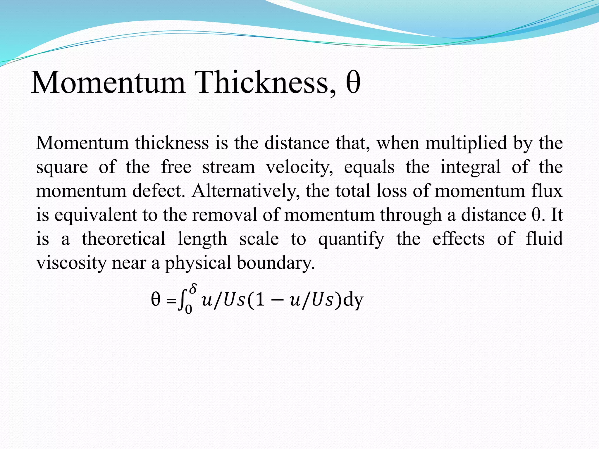Momentum Thickness, θ
Momentum thickness is the distance that, when multiplied by the
square of the free stream velocity, equals the integral of the
momentum defect. Alternatively, the total loss of momentum flux
is equivalent to the removal of momentum through a distance θ. It
is a theoretical length scale to quantify the effects of fluid
viscosity near a physical boundary.
θ = 0
𝛿
𝑢/𝑈𝑠(1 − 𝑢/𝑈𝑠)dy
 