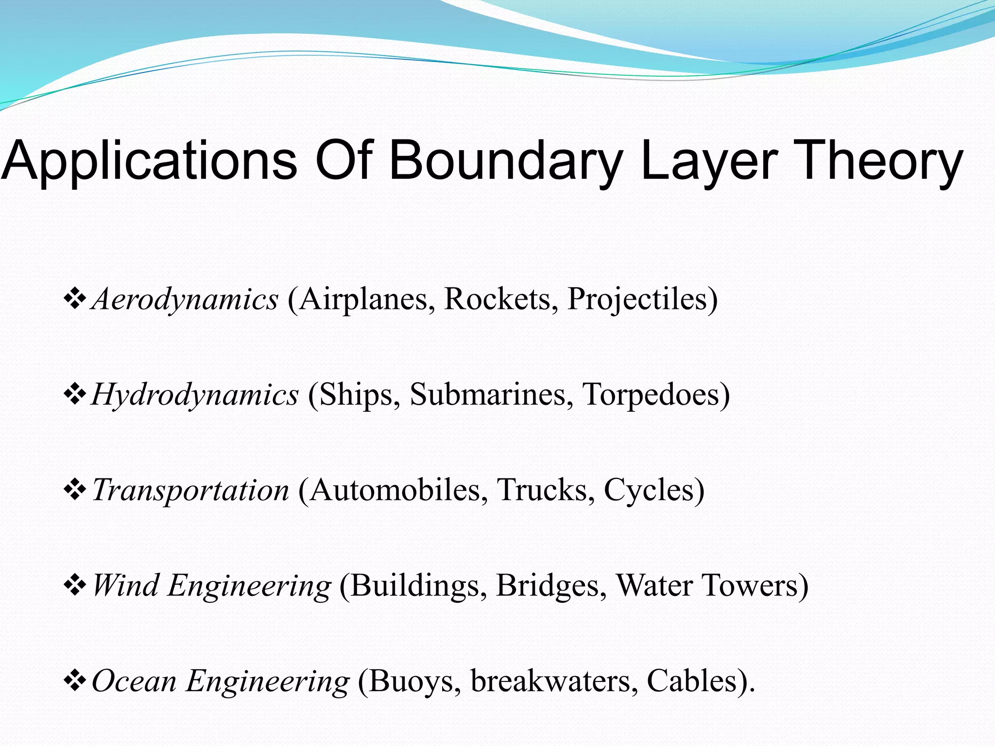 Applications Of Boundary Layer Theory
Aerodynamics (Airplanes, Rockets, Projectiles)
Hydrodynamics (Ships, Submarines, Torpedoes)
Transportation (Automobiles, Trucks, Cycles)
Wind Engineering (Buildings, Bridges, Water Towers)
Ocean Engineering (Buoys, breakwaters, Cables).
 