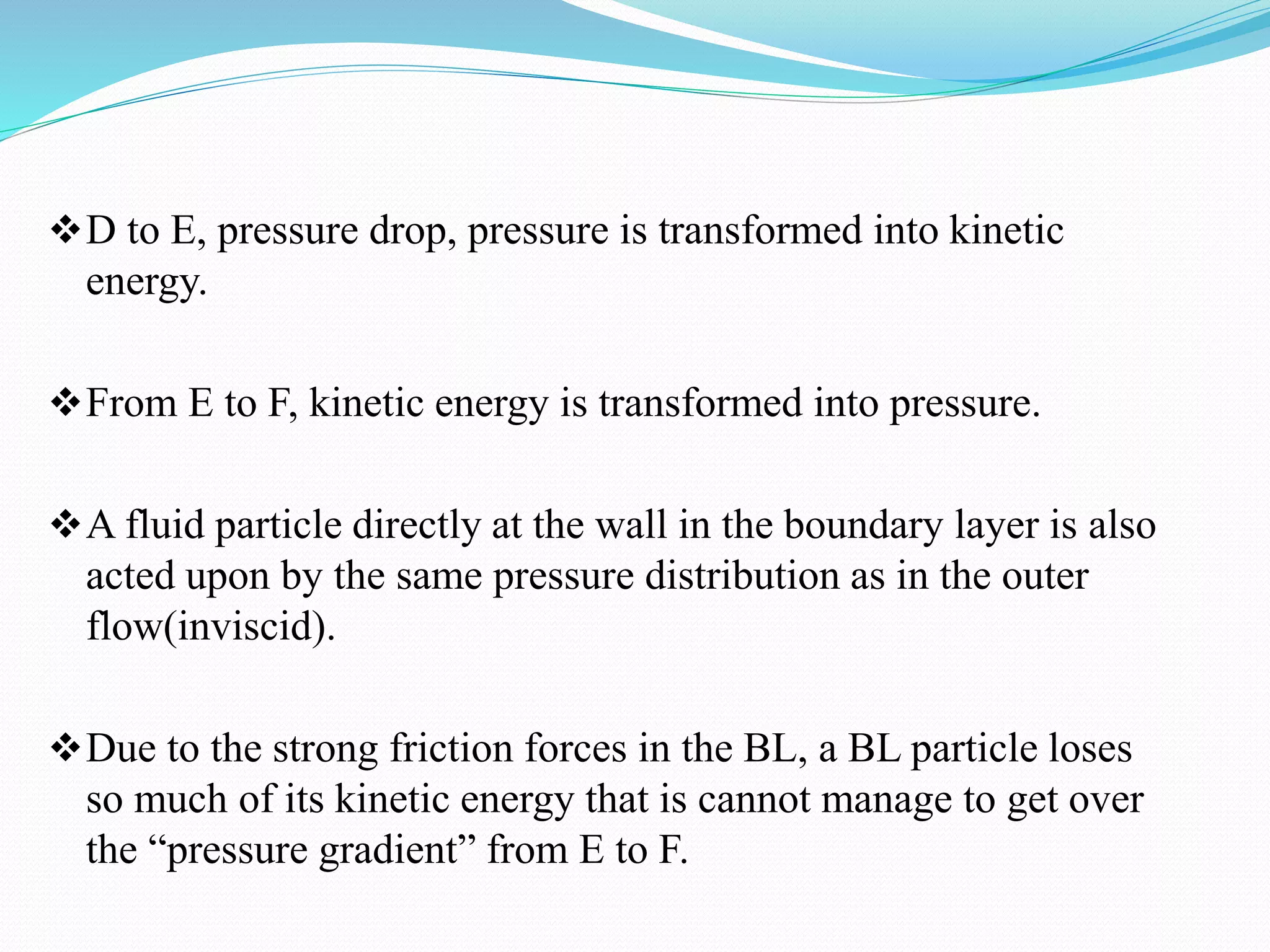 D to E, pressure drop, pressure is transformed into kinetic
energy.
From E to F, kinetic energy is transformed into pressure.
A fluid particle directly at the wall in the boundary layer is also
acted upon by the same pressure distribution as in the outer
flow(inviscid).
Due to the strong friction forces in the BL, a BL particle loses
so much of its kinetic energy that is cannot manage to get over
the “pressure gradient” from E to F.
 