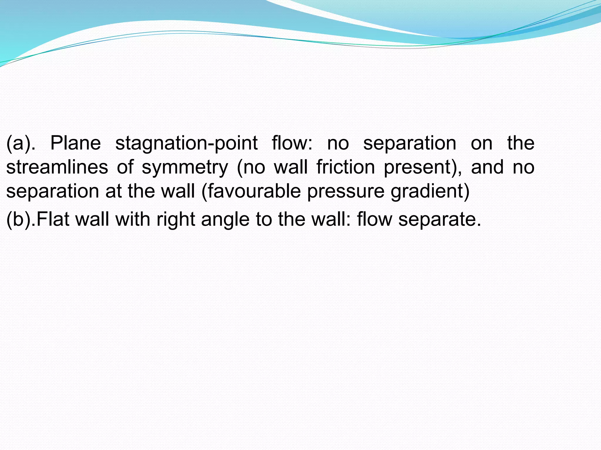 (a). Plane stagnation-point flow: no separation on the
streamlines of symmetry (no wall friction present), and no
separation at the wall (favourable pressure gradient)
(b).Flat wall with right angle to the wall: flow separate.
 