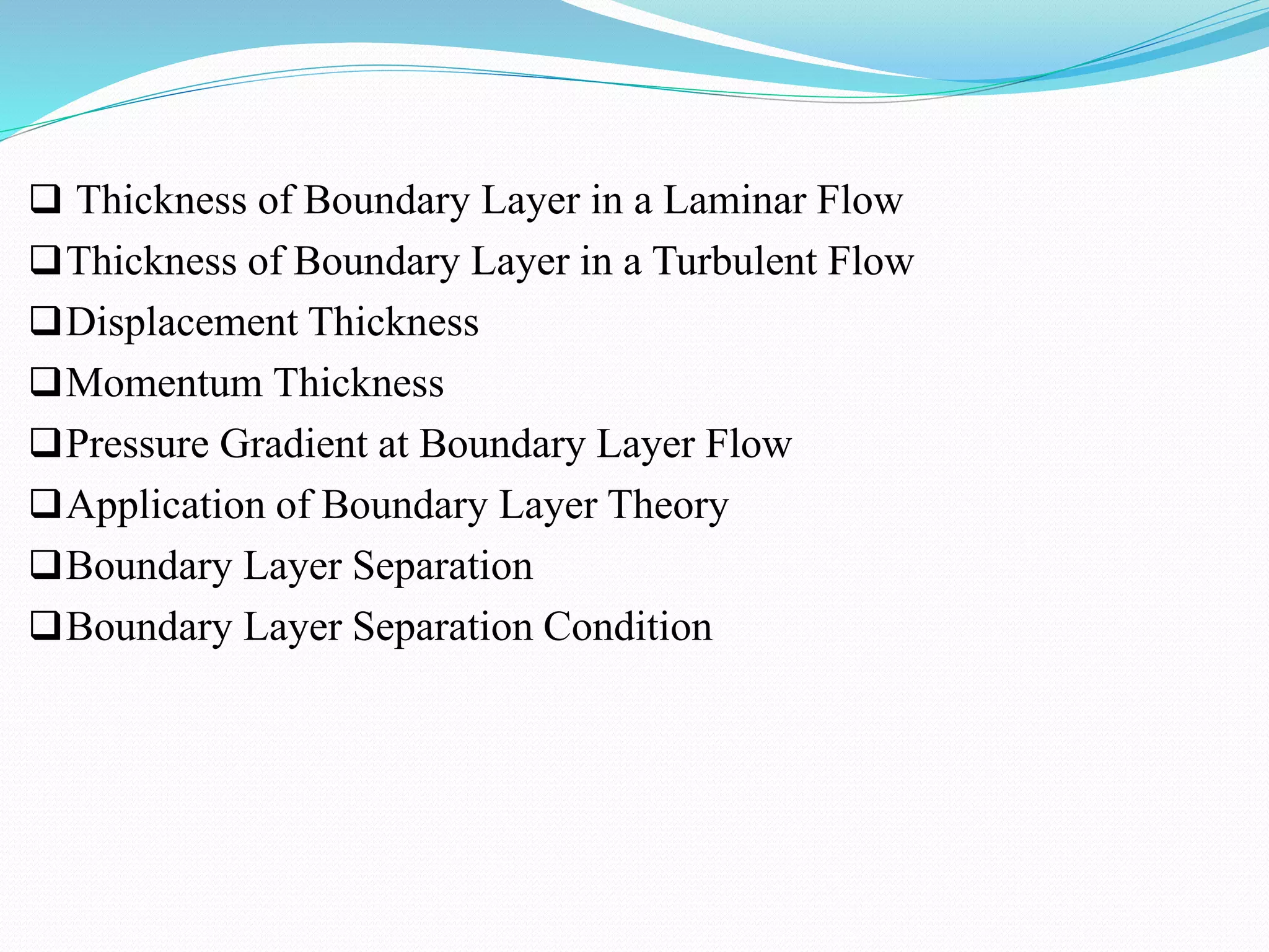  Thickness of Boundary Layer in a Laminar Flow
Thickness of Boundary Layer in a Turbulent Flow
Displacement Thickness
Momentum Thickness
Pressure Gradient at Boundary Layer Flow
Application of Boundary Layer Theory
Boundary Layer Separation
Boundary Layer Separation Condition
 
