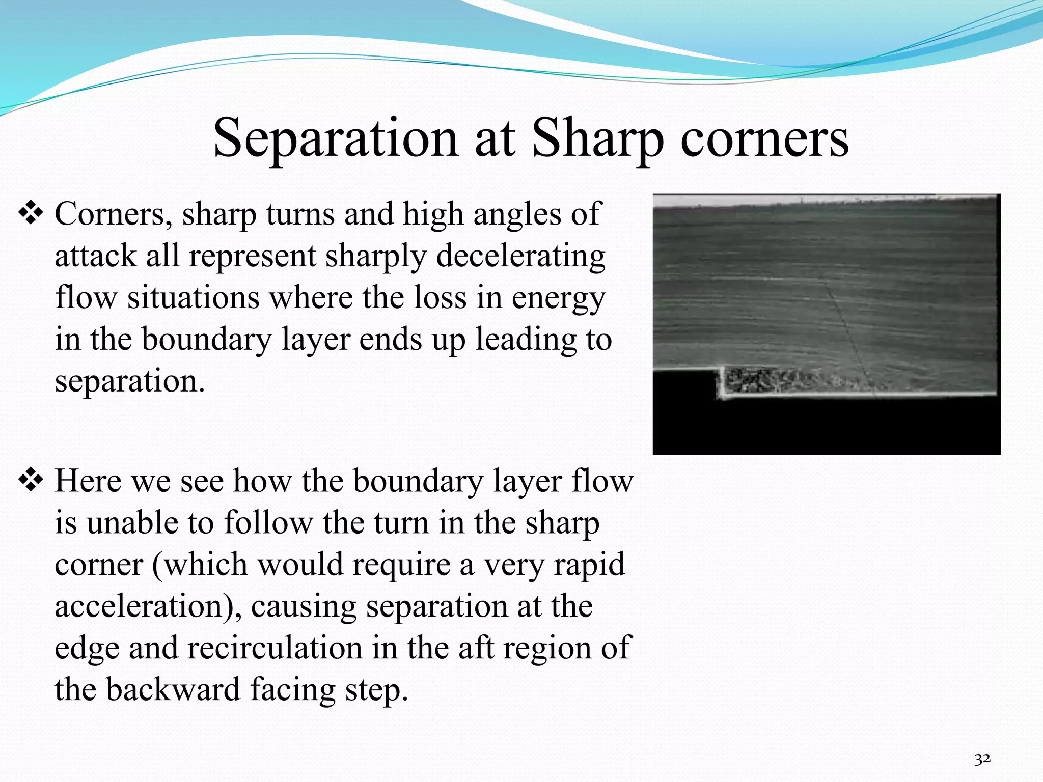Separation at Sharp corners
32
 Corners, sharp turns and high angles of
attack all represent sharply decelerating
flow situations where the loss in energy
in the boundary layer ends up leading to
separation.
 Here we see how the boundary layer flow
is unable to follow the turn in the sharp
corner (which would require a very rapid
acceleration), causing separation at the
edge and recirculation in the aft region of
the backward facing step.
 