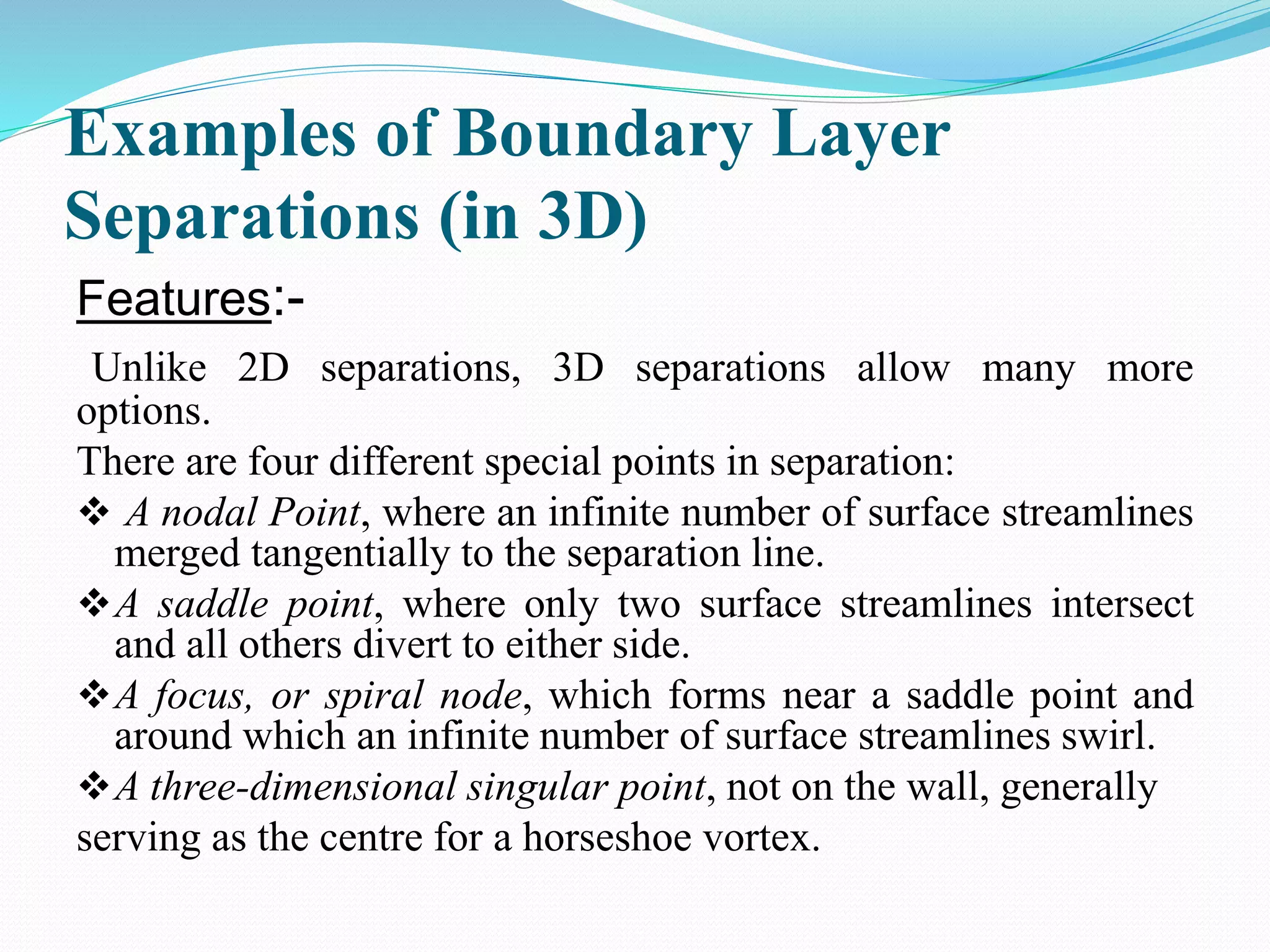 Examples of Boundary Layer
Separations (in 3D)
Features:-
Unlike 2D separations, 3D separations allow many more
options.
There are four different special points in separation:
 A nodal Point, where an infinite number of surface streamlines
merged tangentially to the separation line.
A saddle point, where only two surface streamlines intersect
and all others divert to either side.
A focus, or spiral node, which forms near a saddle point and
around which an infinite number of surface streamlines swirl.
A three-dimensional singular point, not on the wall, generally
serving as the centre for a horseshoe vortex.
 